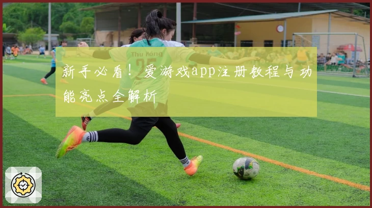 新手必看！爱游戏app注册教程与功能亮点全解析