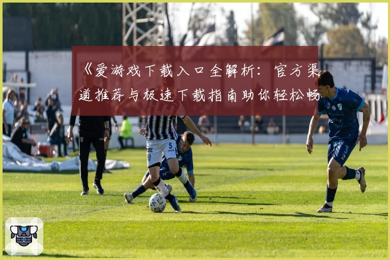 《爱游戏下载入口全解析：官方渠道推荐与极速下载指南助你轻松畅玩》