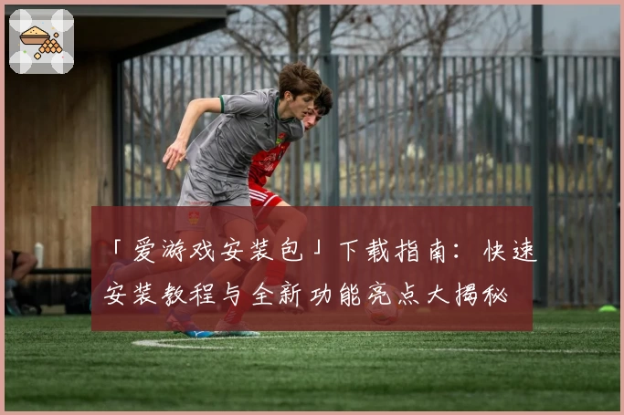 「爱游戏安装包」下载指南：快速安装教程与全新功能亮点大揭秘