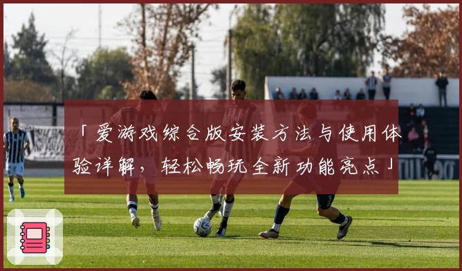 「爱游戏综合版安装方法与使用体验详解，轻松畅玩全新功能亮点」