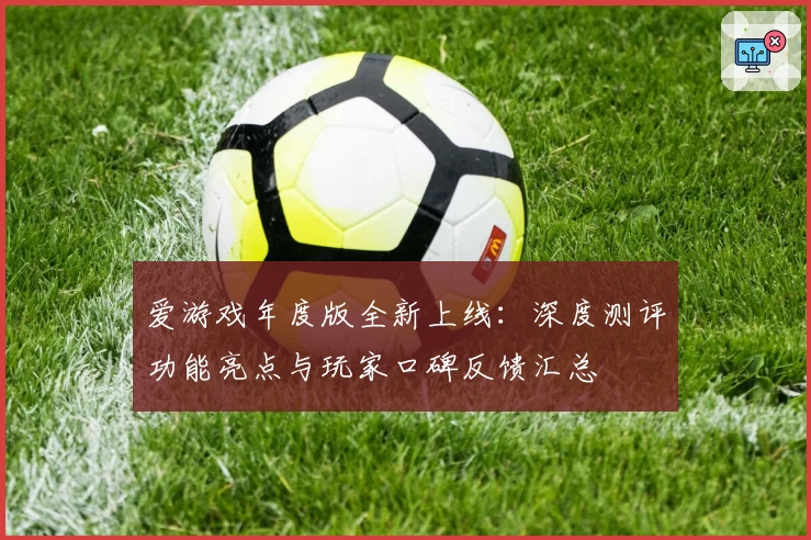 爱游戏年度版全新上线：深度测评功能亮点与玩家口碑反馈汇总