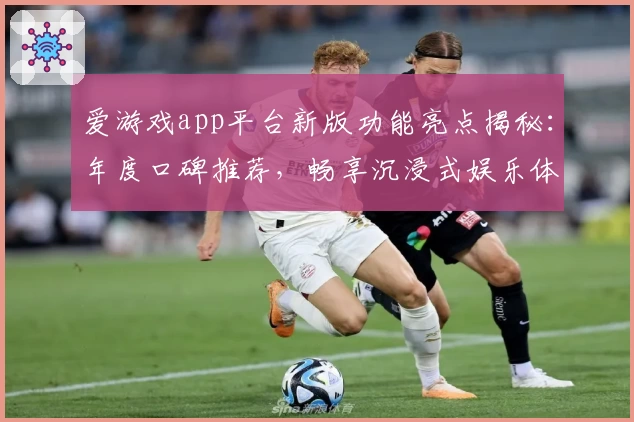 爱游戏app平台新版功能亮点揭秘：年度口碑推荐，畅享沉浸式娱乐体验