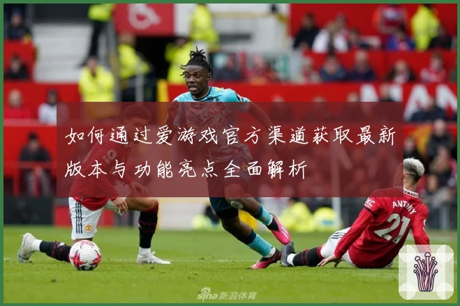 如何通过爱游戏官方渠道获取最新版本与功能亮点全面解析