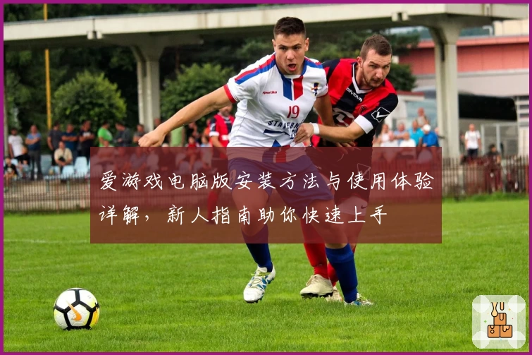 爱游戏电脑版安装方法与使用体验详解，新人指南助你快速上手