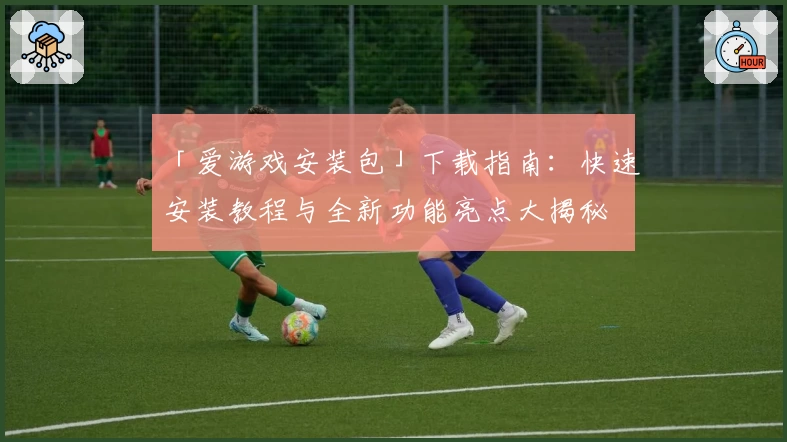 「爱游戏安装包」下载指南：快速安装教程与全新功能亮点大揭秘