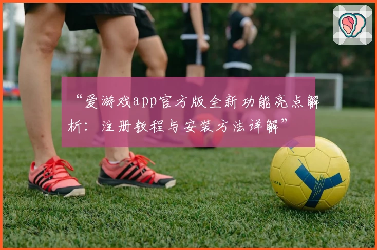 “爱游戏app官方版全新功能亮点解析：注册教程与安装方法详解”