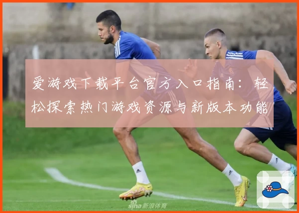 爱游戏下载平台官方入口指南：轻松探索热门游戏资源与新版本功能亮点