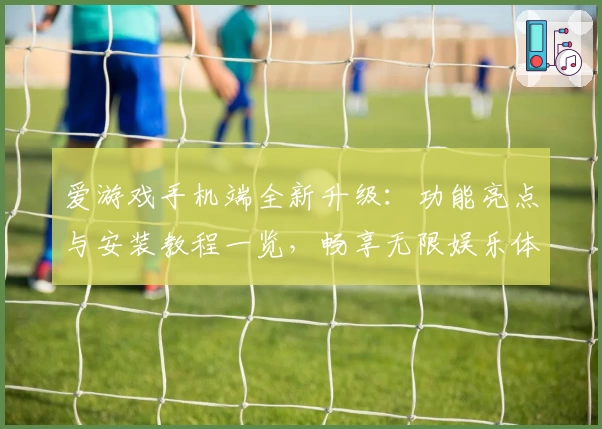 爱游戏手机端全新升级：功能亮点与安装教程一览，畅享无限娱乐体验