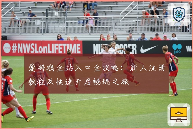 爱游戏全站入口全攻略：新人注册教程及快速开启畅玩之旅