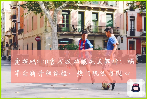 爱游戏app官方版功能亮点解析：畅享全新升级体验，热门玩法与贴心服务一次了解