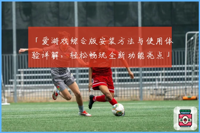 「爱游戏综合版安装方法与使用体验详解，轻松畅玩全新功能亮点」