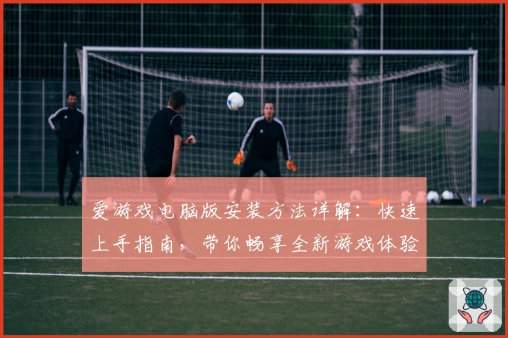 爱游戏电脑版安装方法详解：快速上手指南，带你畅享全新游戏体验