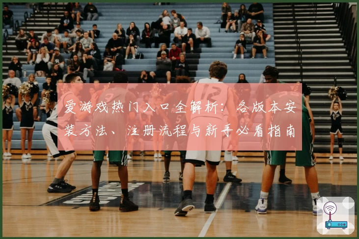 爱游戏热门入口全解析：各版本安装方法、注册流程与新手必看指南