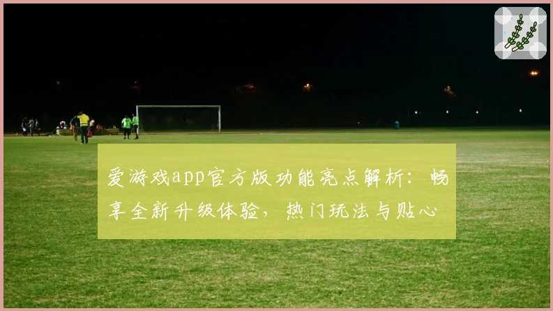 爱游戏app官方版功能亮点解析：畅享全新升级体验，热门玩法与贴心服务一次了解