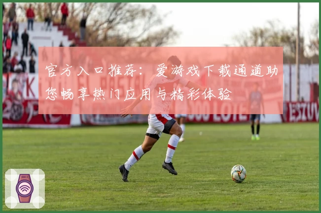 官方入口推荐：爱游戏下载通道助您畅享热门应用与精彩体验