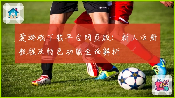 爱游戏下载平台网页版：新人注册教程及特色功能全面解析