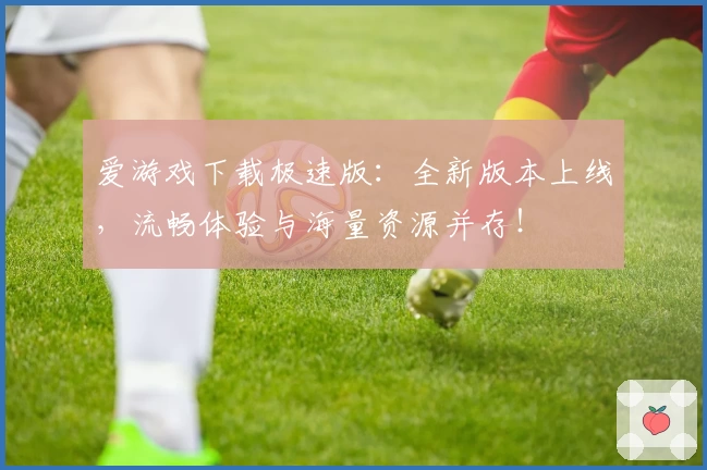 爱游戏下载极速版：全新版本上线，流畅体验与海量资源并存！