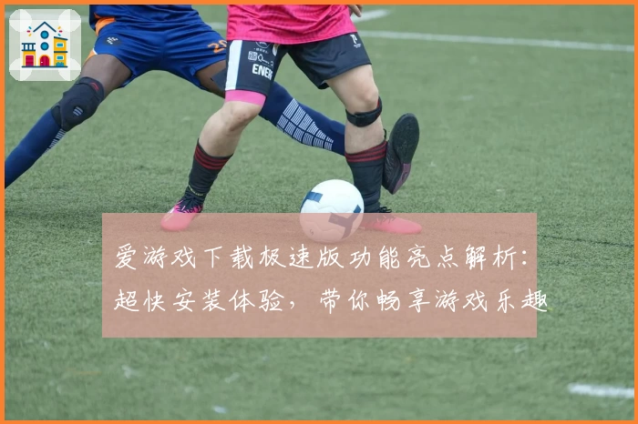 爱游戏下载极速版功能亮点解析：超快安装体验，带你畅享游戏乐趣