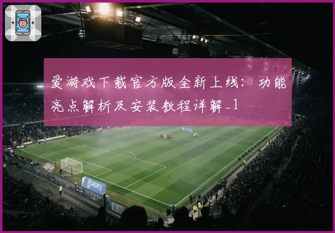 爱游戏下载官方版全新上线：功能亮点解析及安装教程详解_1