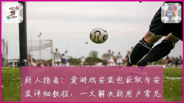 新人指南：爱游戏安装包获取与安装详细教程，一文解决新用户常见问题