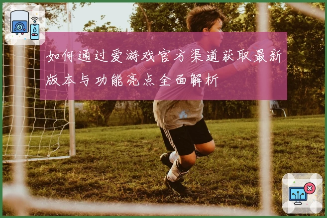 如何通过爱游戏官方渠道获取最新版本与功能亮点全面解析
