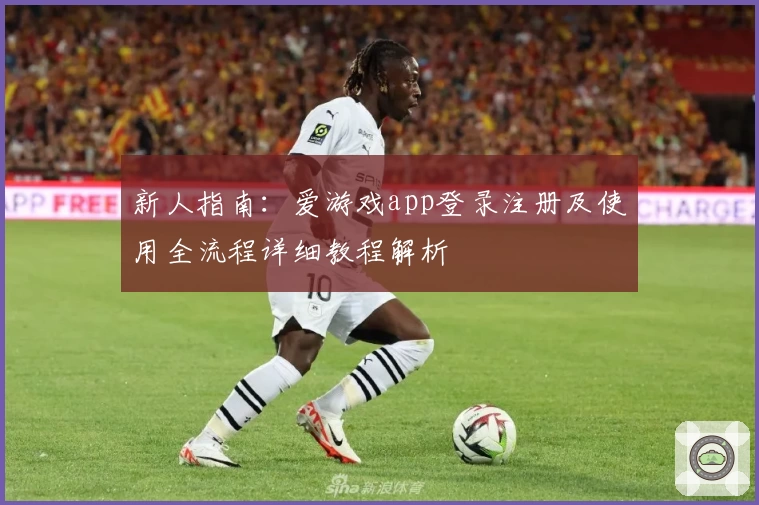 新人指南：爱游戏app登录注册及使用全流程详细教程解析